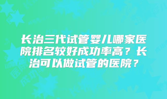 长治三代试管婴儿哪家医院排名较好成功率高？长治可以做试管的医院？
