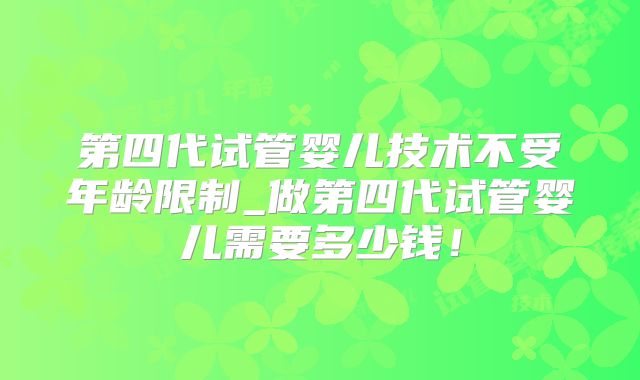 第四代试管婴儿技术不受年龄限制_做第四代试管婴儿需要多少钱！
