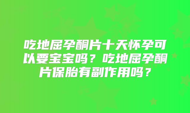 吃地屈孕酮片十天怀孕可以要宝宝吗?吃地屈孕酮片保胎有副作用吗?