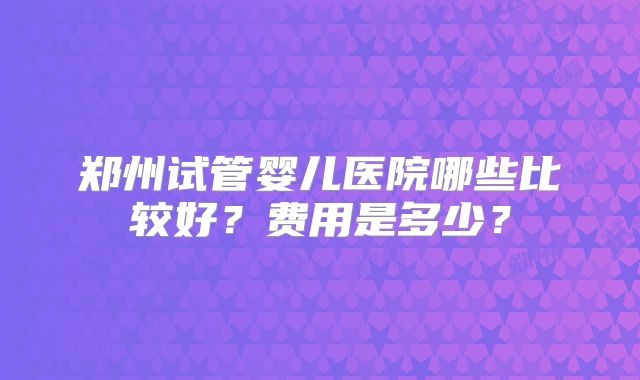 郑州试管婴儿医院哪些比较好？费用是多少？