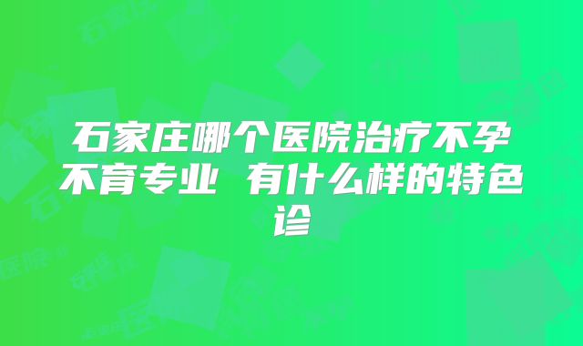 石家庄哪个医院治疗不孕不育专业 有什么样的特色诊