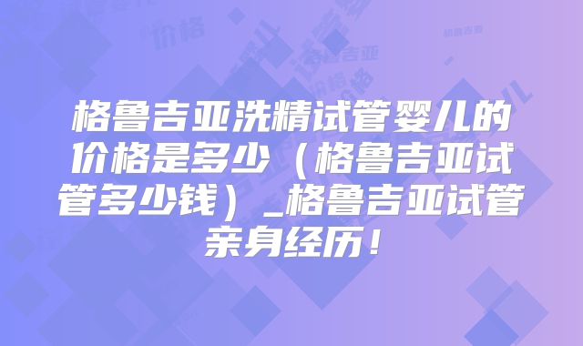 格鲁吉亚洗精试管婴儿的价格是多少（格鲁吉亚试管多少钱）_格鲁吉亚试管亲身经历！