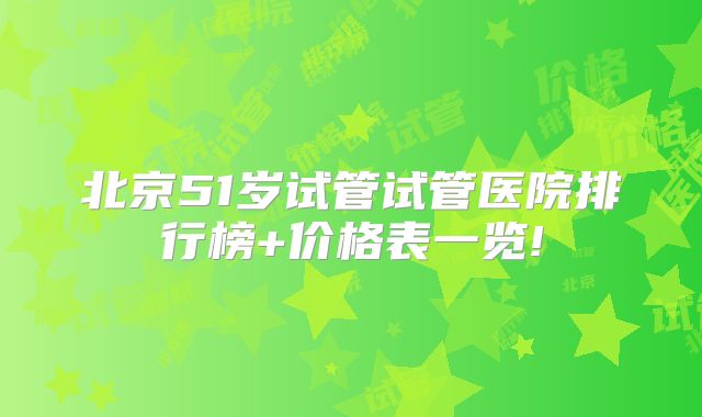 北京51岁试管试管医院排行榜+价格表一览!
