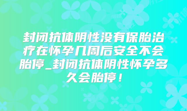 封闭抗体阴性没有保胎治疗在怀孕几周后安全不会胎停_封闭抗体阴性怀孕多久会胎停！