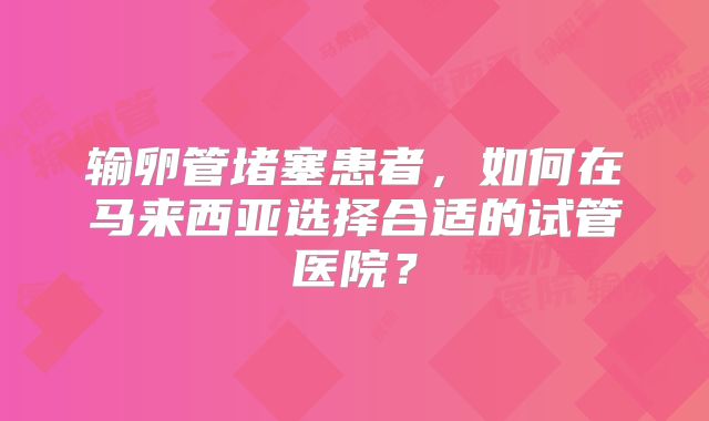输卵管堵塞患者,如何在马来西亚选择合适的试管医院?