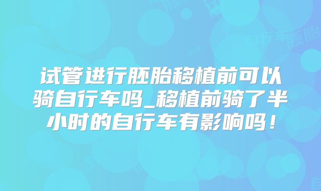 试管进行胚胎移植前可以骑自行车吗_移植前骑了半小时的自行车有影响吗!