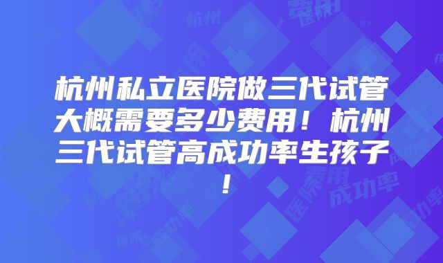 杭州私立医院做三代试管大概需要多少费用！杭州三代试管高成功率生孩子！