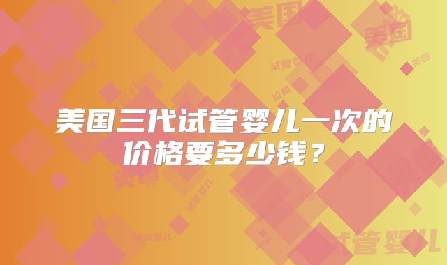 美国三代试管婴儿一次的价格要多少钱？