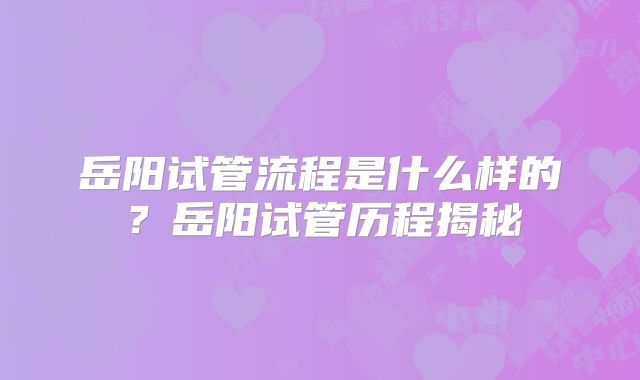 岳阳试管流程是什么样的？岳阳试管历程揭秘