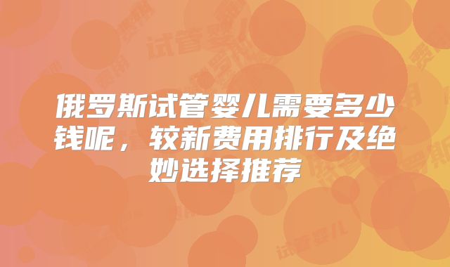 俄罗斯试管婴儿需要多少钱呢，较新费用排行及绝妙选择推荐