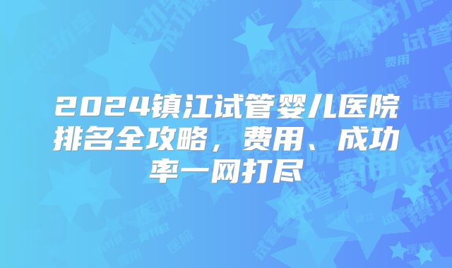 2024镇江试管婴儿医院排名全攻略,费用、成功率一网打尽