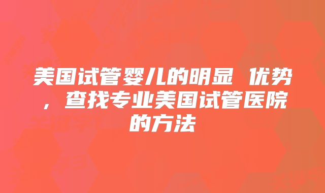 美国试管婴儿的明显 优势，查找专业美国试管医院的方法
