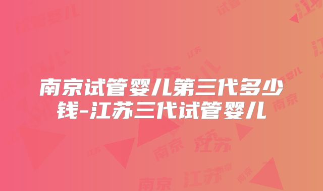 南京试管婴儿第三代多少钱-江苏三代试管婴儿
