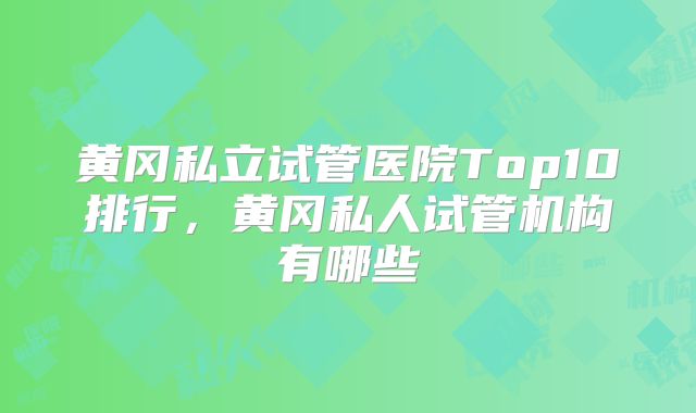 黄冈私立试管医院Top10排行，黄冈私人试管机构有哪些