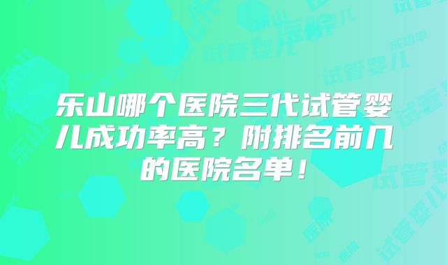 乐山哪个医院三代试管婴儿成功率高？附排名前几的医院名单！