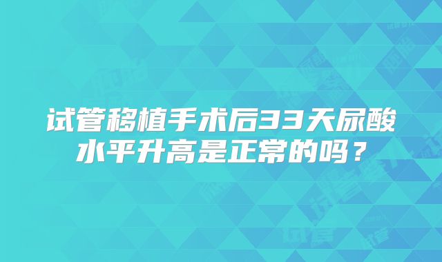 试管移植手术后33天尿酸水平升高是正常的吗?