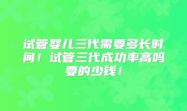 试管婴儿三代需要多长时间!试管三代成功率高吗要的少钱!