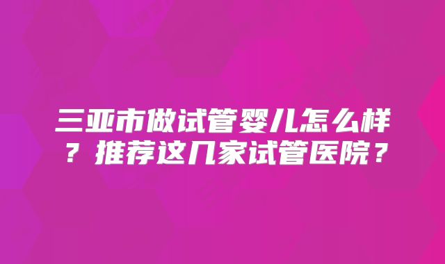 三亚市做试管婴儿怎么样？推荐这几家试管医院？