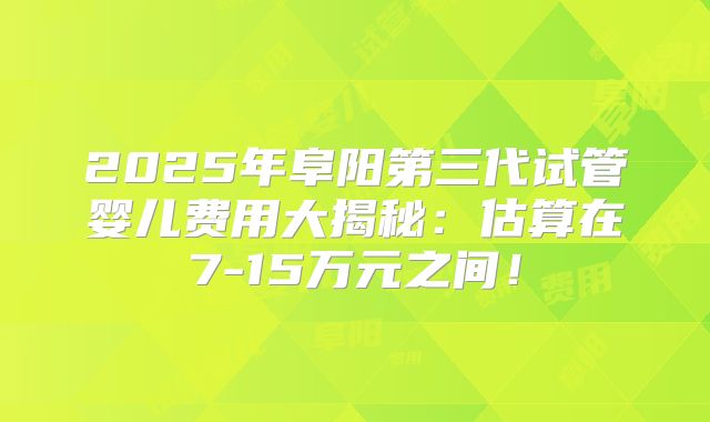 2025年阜阳第三代试管婴儿费用大揭秘：估算在7-15万元之间！