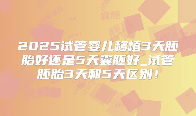 2025试管婴儿移植3天胚胎好还是5天囊胚好_试管胚胎3天和5天区别！