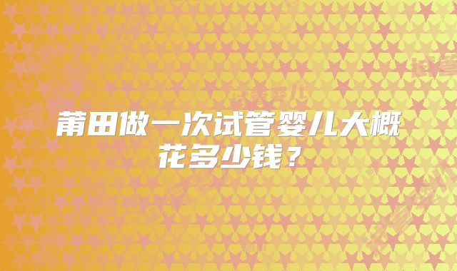 莆田做一次试管婴儿大概花多少钱？