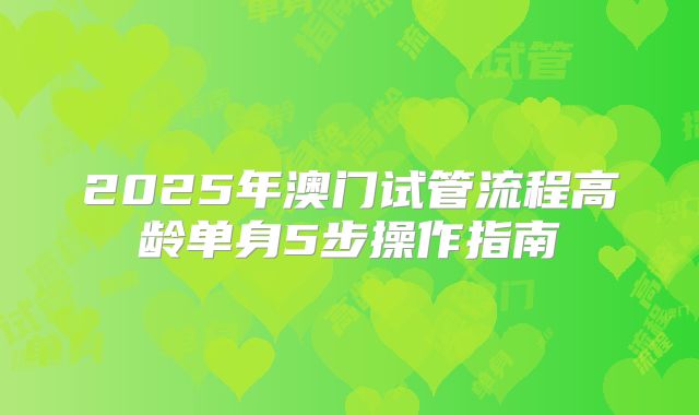 2025年澳门试管流程高龄单身5步操作指南
