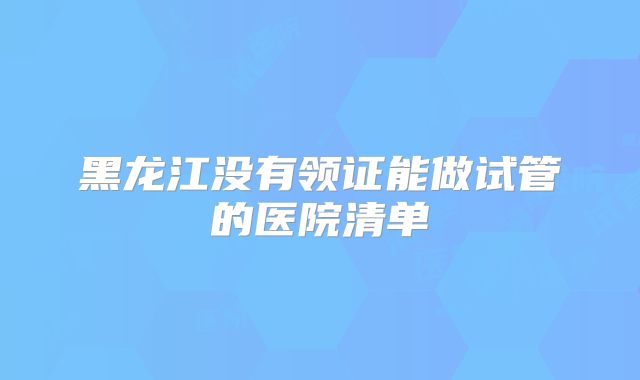 黑龙江没有领证能做试管的医院清单