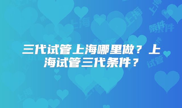 三代试管上海哪里做？上海试管三代条件？