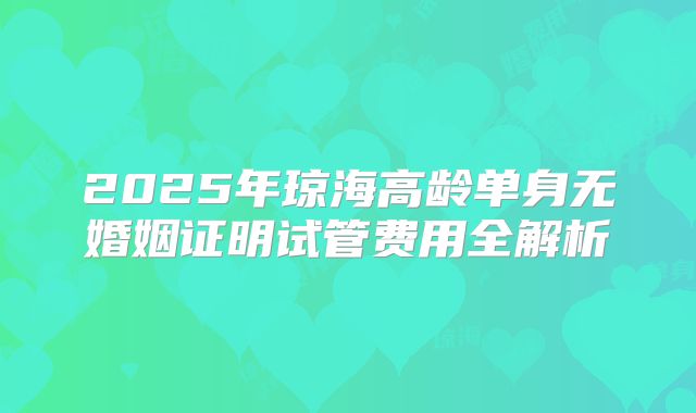 2025年琼海高龄单身无婚姻证明试管费用全解析