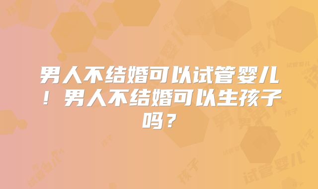 男人不结婚可以试管婴儿！男人不结婚可以生孩子吗？