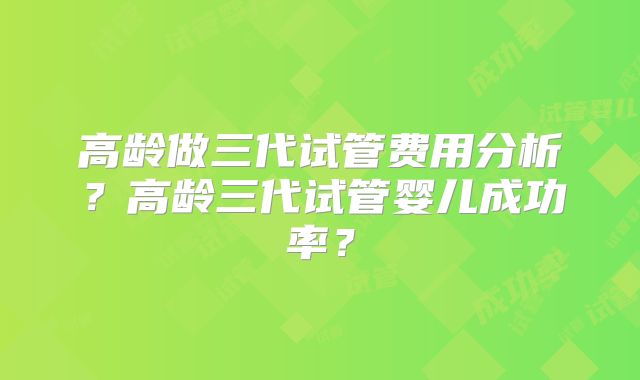高龄做三代试管费用分析?高龄三代试管婴儿成功率?