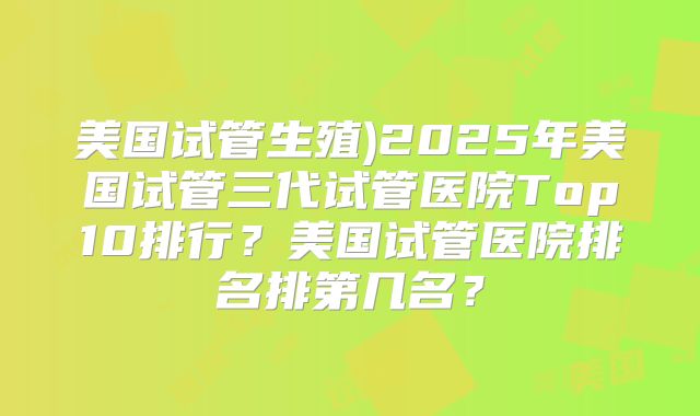 美国试管生殖)2025年美国试管三代试管医院Top10排行？美国试管医院排名排第几名？