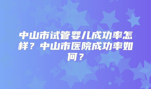中山市试管婴儿成功率怎样？中山市医院成功率如何？