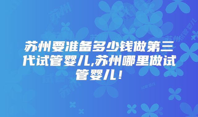 苏州要准备多少钱做第三代试管婴儿,苏州哪里做试管婴儿！