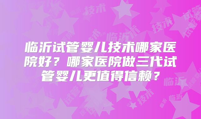 临沂试管婴儿技术哪家医院好?哪家医院做三代试管婴儿更值得信赖?