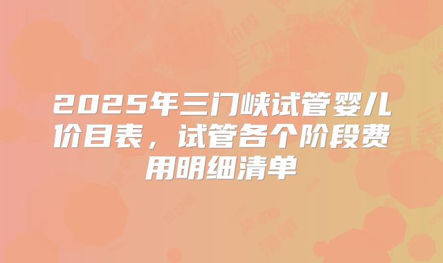2025年三门峡试管婴儿价目表，试管各个阶段费用明细清单
