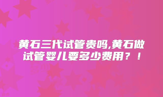 黄石三代试管贵吗,黄石做试管婴儿要多少费用？！