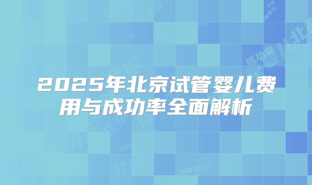 2025年北京试管婴儿费用与成功率全面解析