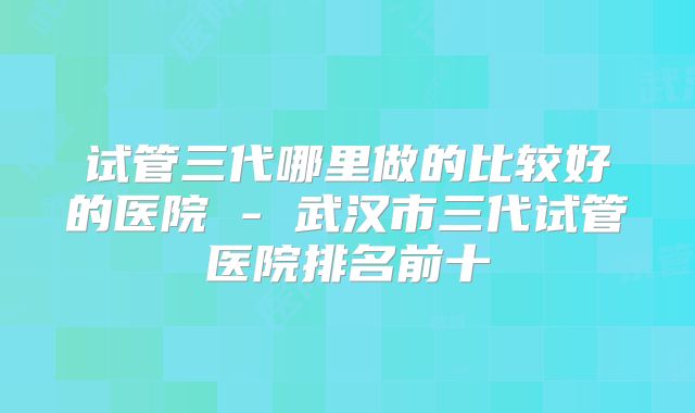 试管三代哪里做的比较好的医院 - 武汉市三代试管医院排名前十