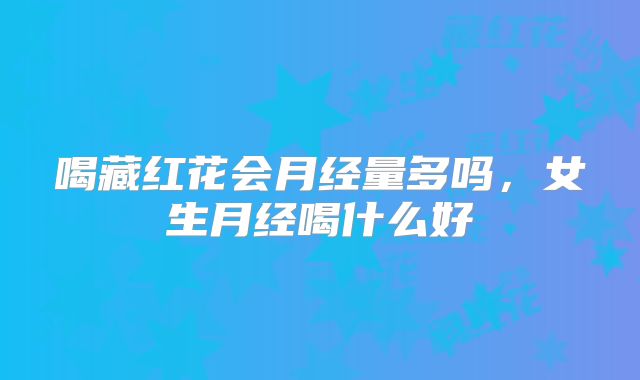 喝藏红花会月经量多吗,女生月经喝什么好
