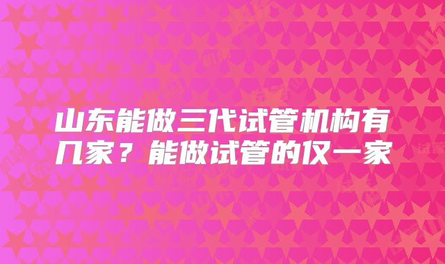 山东能做三代试管机构有几家？能做试管的仅一家