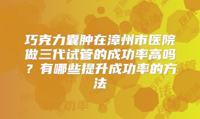 巧克力囊肿在漳州市医院做三代试管的成功率高吗？有哪些提升成功率的方法