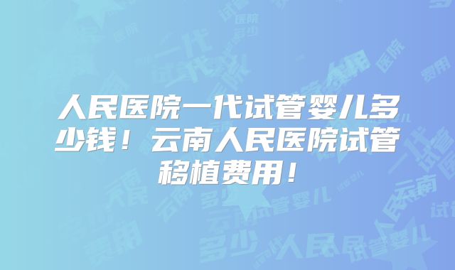 人民医院一代试管婴儿多少钱！云南人民医院试管移植费用！