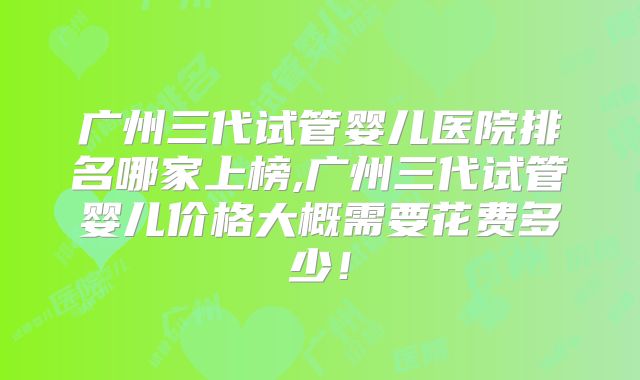 广州三代试管婴儿医院排名哪家上榜,广州三代试管婴儿价格大概需要花费多少！