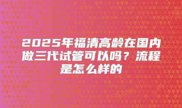 2025年福清高龄在国内做三代试管可以吗？流程是怎么样的