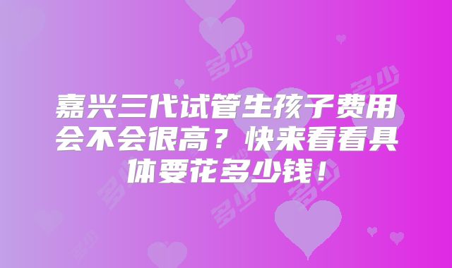 嘉兴三代试管生孩子费用会不会很高？快来看看具体要花多少钱！