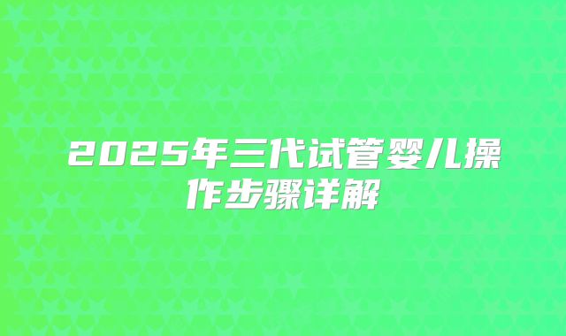 2025年三代试管婴儿操作步骤详解