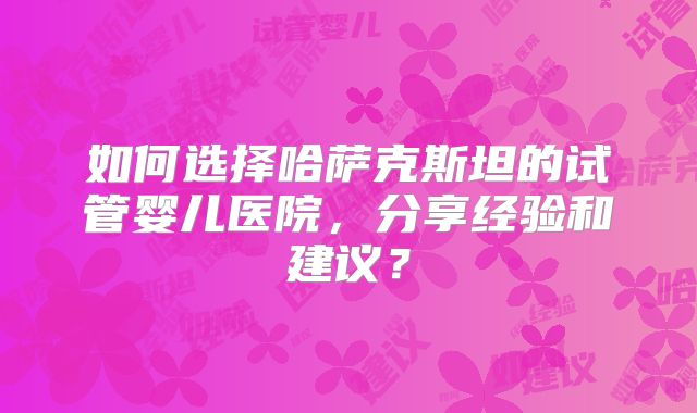 如何选择哈萨克斯坦的试管婴儿医院，分享经验和建议？