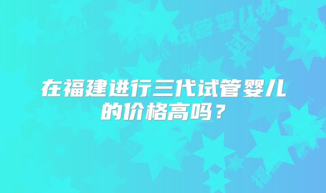 在福建进行三代试管婴儿的价格高吗?