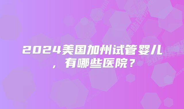 2024美国加州试管婴儿，有哪些医院？